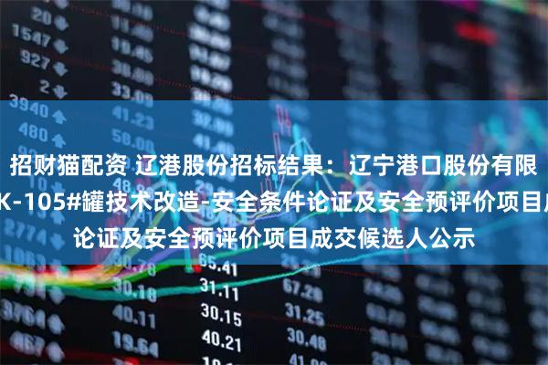 招财猫配资 辽港股份招标结果：辽宁港口股份有限公司（油品）TK-105#罐技术改造-安全条件论证及安全预评价项目成交候选人公示