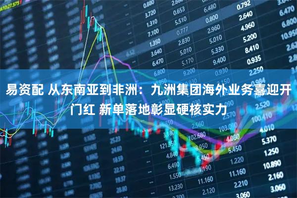 易资配 从东南亚到非洲：九洲集团海外业务喜迎开门红 新单落地彰显硬核实力