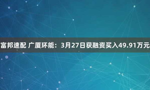 富邦速配 广厦环能：3月27日获融资买入49.91万元