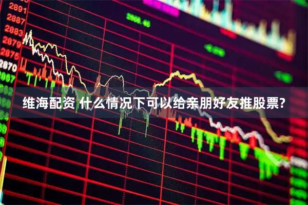 维海配资 什么情况下可以给亲朋好友推股票?