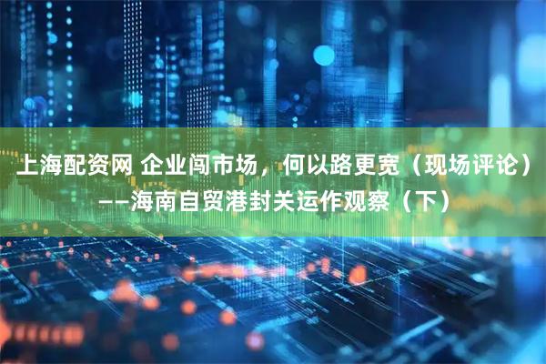 上海配资网 企业闯市场，何以路更宽（现场评论）——海南自贸港封关运作观察（下）
