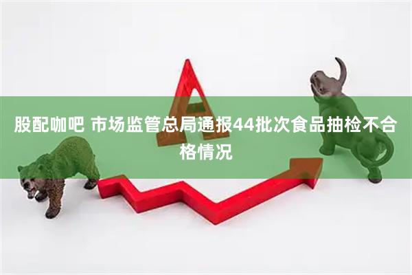 股配咖吧 市场监管总局通报44批次食品抽检不合格情况