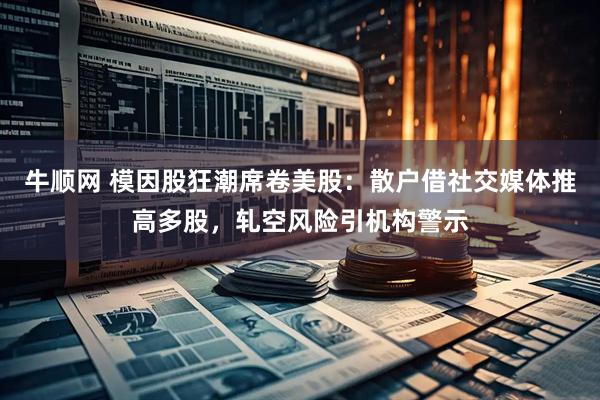 牛顺网 模因股狂潮席卷美股：散户借社交媒体推高多股，轧空风险引机构警示
