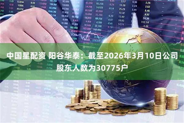 中国星配资 阳谷华泰：截至2026年3月10日公司股东人数为30775户