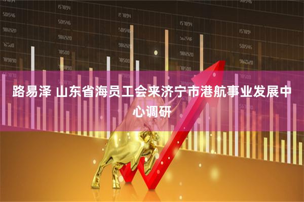 路易泽 山东省海员工会来济宁市港航事业发展中心调研