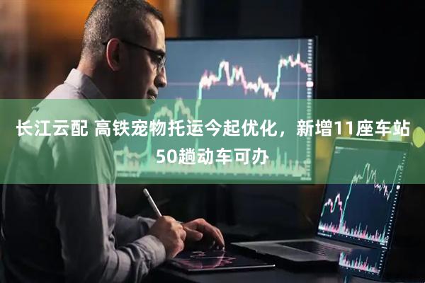 长江云配 高铁宠物托运今起优化，新增11座车站50趟动车可办