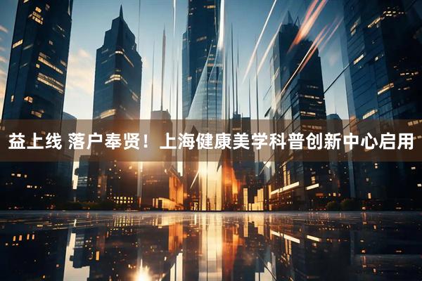 益上线 落户奉贤！上海健康美学科普创新中心启用