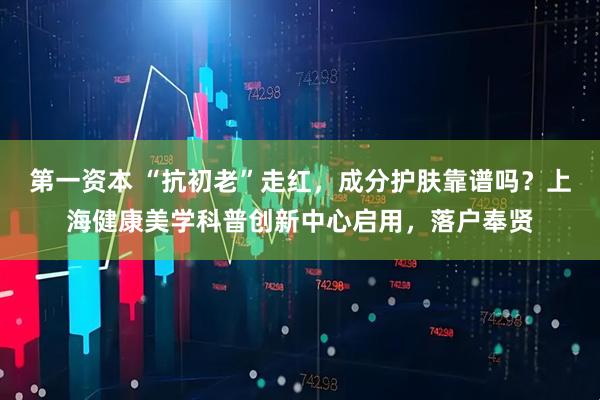 第一资本 “抗初老”走红，成分护肤靠谱吗？上海健康美学科普创新中心启用，落户奉贤