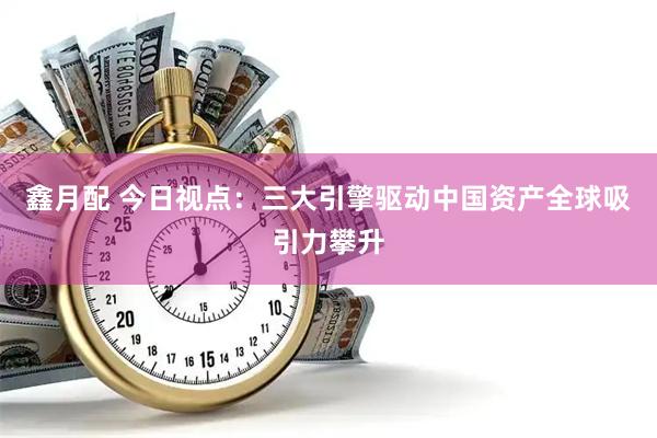 鑫月配 今日视点：三大引擎驱动中国资产全球吸引力攀升